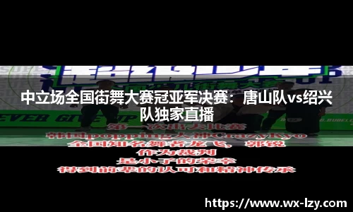 中立场全国街舞大赛冠亚军决赛：唐山队vs绍兴队独家直播